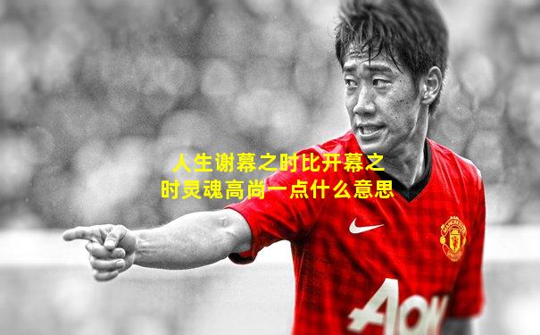 人生谢幕之时比开幕之时灵魂高尚一点什么意思