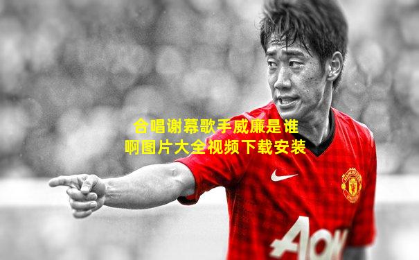 合唱谢幕歌手威廉是谁啊图片大全视频下载安装