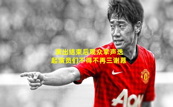 演出结束后观众掌声迭起演员们不得不再三谢幕