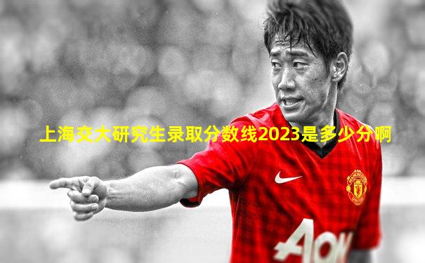 上海交大研究生录取分数线2023是多少分啊