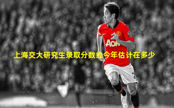 上海交大研究生录取分数线今年估计在多少
