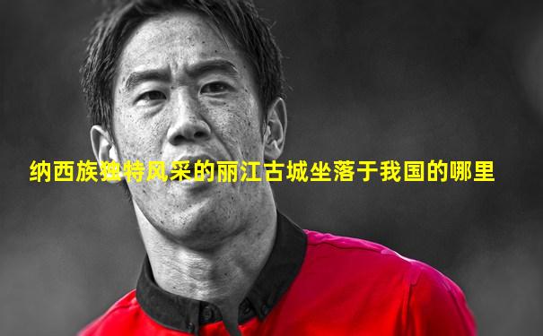 纳西族独特风采的丽江古城坐落于我国的哪里