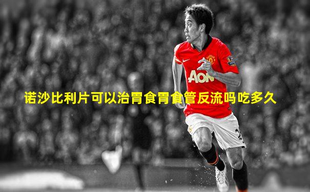 诺沙比利片可以治胃食胃食管反流吗吃多久